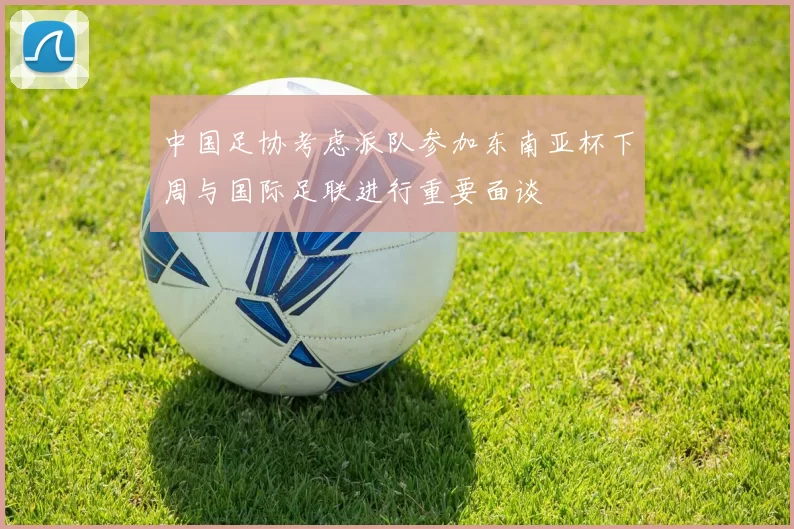 中国足协考虑派队参加东南亚杯下周与国际足联进行重要面谈