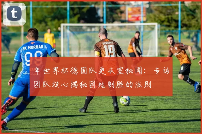 年世界杯德国队更衣室秘闻：专访团队核心揭秘团结制胜的法则