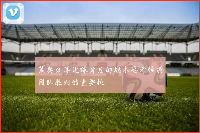 莱奥分享进球背后的战术思考强调团队胜利的重要性