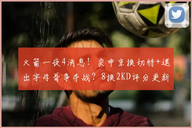 火箭一夜4消息!卖申京换切特+退出字母哥争夺战?8换2KD评分更新