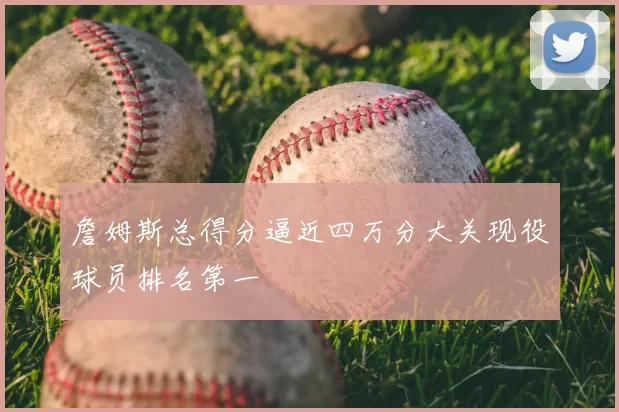 詹姆斯总得分逼近四万分大关现役球员排名第一