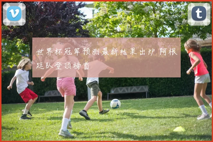 世界杯冠军预测最新结果出炉 阿根廷队登顶榜首