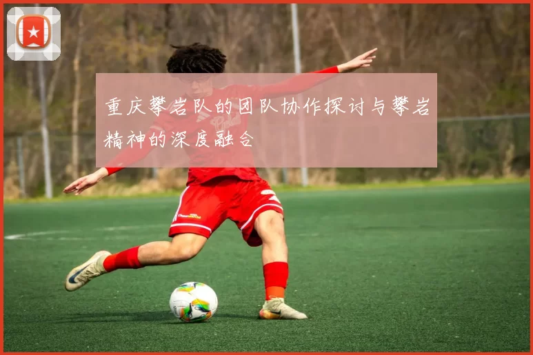 重庆攀岩队的团队协作探讨与攀岩精神的深度融合