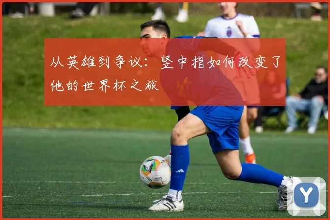 从英雄到争议:竖中指如何改变了他的世界杯之旅
