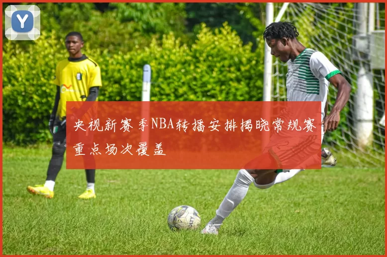 央视新赛季NBA转播安排揭晓常规赛重点场次覆盖