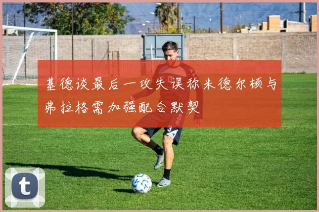 基德谈最后一攻失误称米德尔顿与弗拉格需加强配合默契