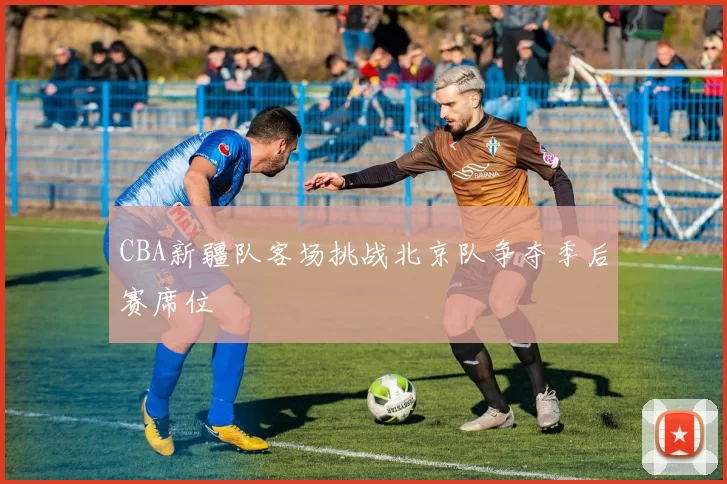 CBA新疆队客场挑战北京队争夺季后赛席位