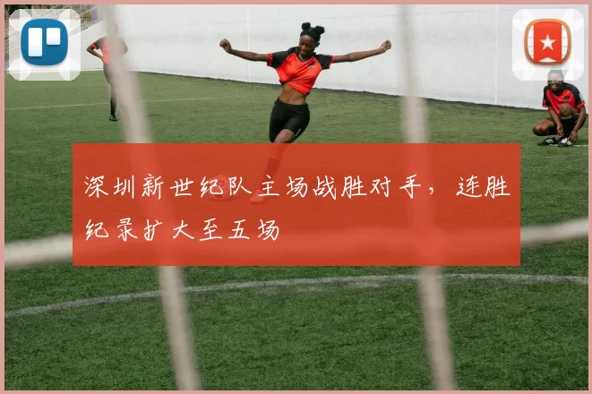 深圳新世纪队主场战胜对手,连胜纪录扩大至五场