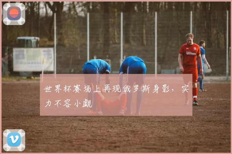 世界杯赛场上再现俄罗斯身影,实力不容小觑