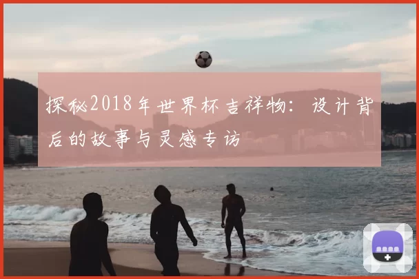 探秘2018年世界杯吉祥物:设计背后的故事与灵感专访