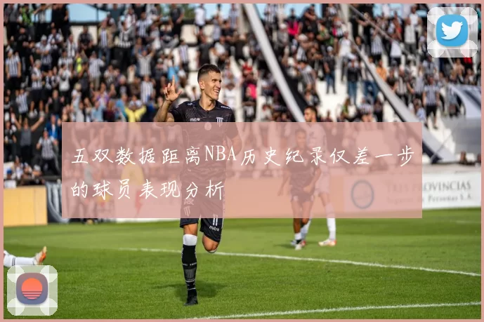 五双数据距离NBA历史纪录仅差一步的球员表现分析