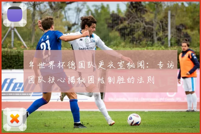 年世界杯德国队更衣室秘闻：专访团队核心揭秘团结制胜的法则