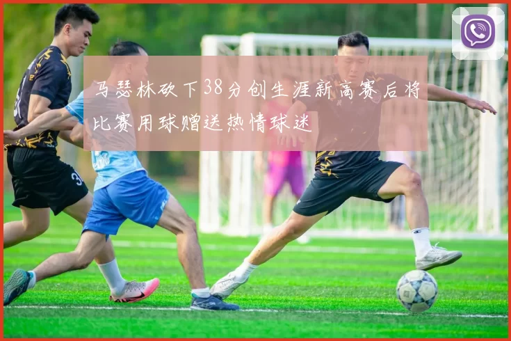马瑟林砍下38分创生涯新高赛后将比赛用球赠送热情球迷