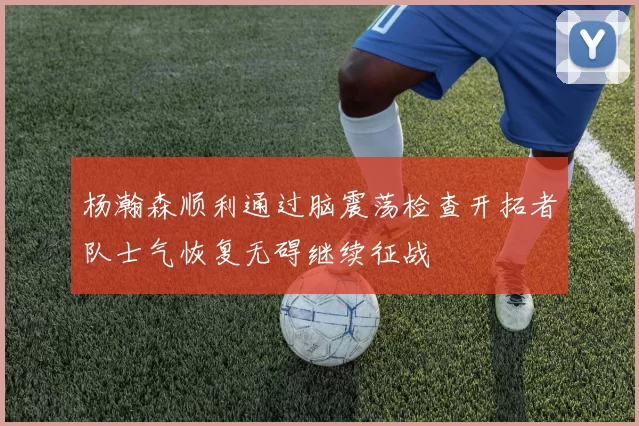 杨瀚森顺利通过脑震荡检查开拓者队士气恢复无碍继续征战