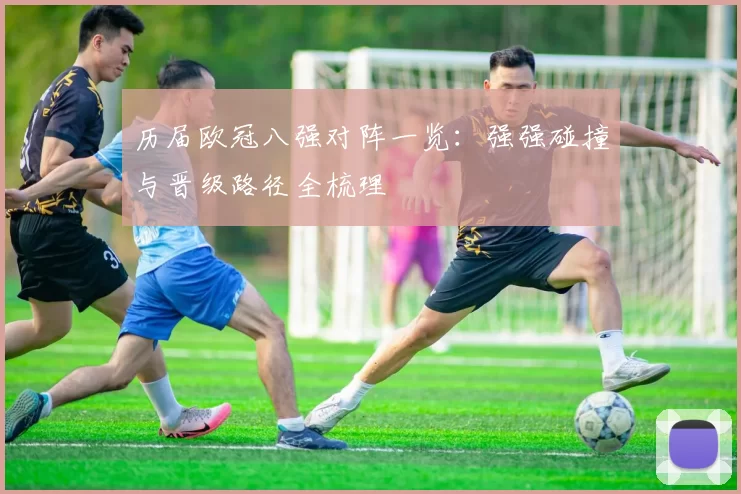 历届欧冠八强对阵一览:强强碰撞与晋级路径全梳理