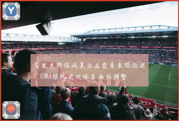 艾里克斯伤病复出后首秀表现低迷,CBA球队进攻体系面临调整