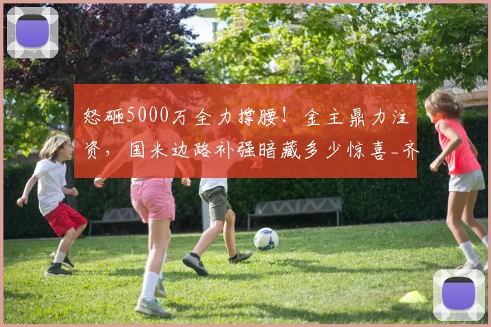 怒砸5000万全力撑腰！金主鼎力注资，国米边路补强暗藏多少惊喜_齐沃_资金_资方