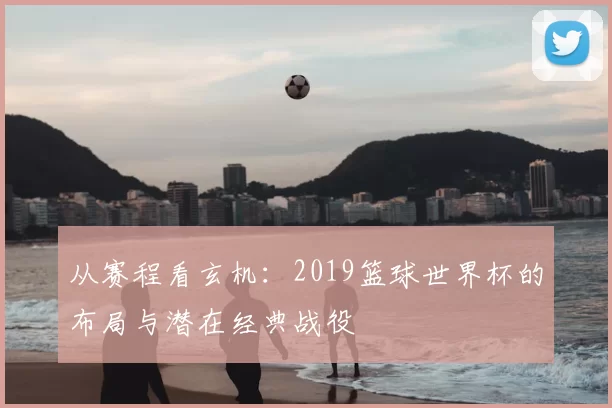 从赛程看玄机:2019篮球世界杯的布局与潜在经典战役