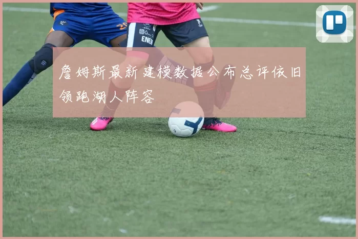 詹姆斯最新建模数据公布总评依旧领跑湖人阵容