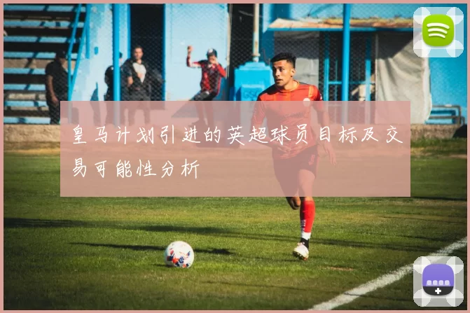 皇马计划引进的英超球员目标及交易可能性分析