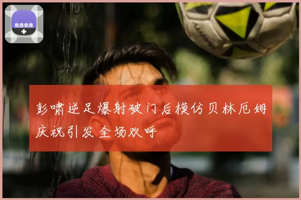 彭啸逆足爆射破门后模仿贝林厄姆庆祝引发全场欢呼