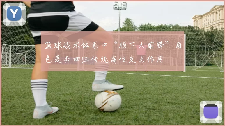 篮球战术体系中“顺下大前锋”角色是否回归传统高位支点作用