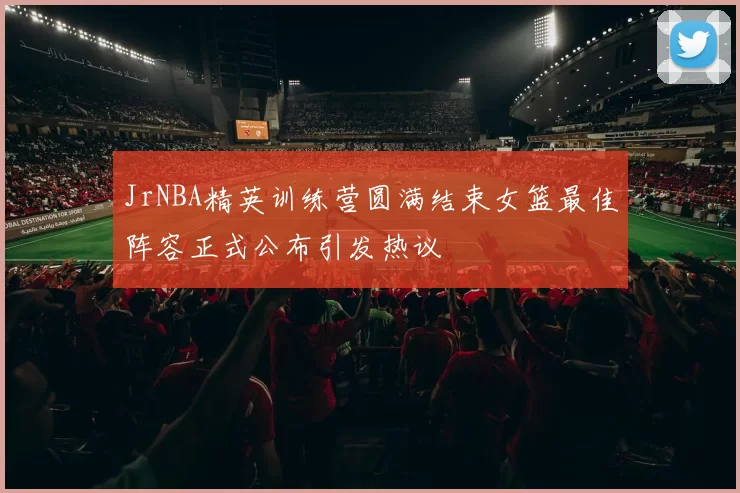 JrNBA精英训练营圆满结束女篮最佳阵容正式公布引发热议