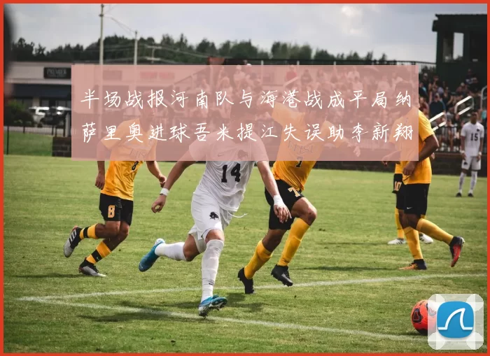 半场战报河南队与海港战成平局纳萨里奥进球吾米提江失误助李新翔扳平
