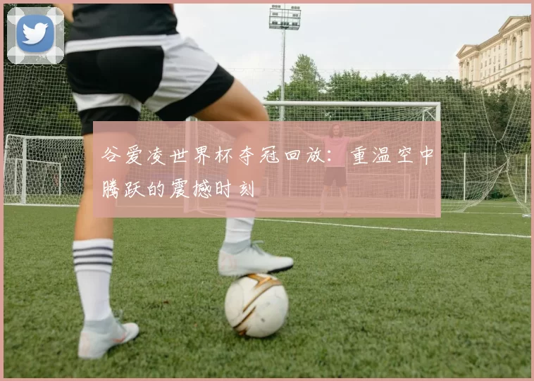 谷爱凌世界杯夺冠回放：重温空中腾跃的震撼时刻
