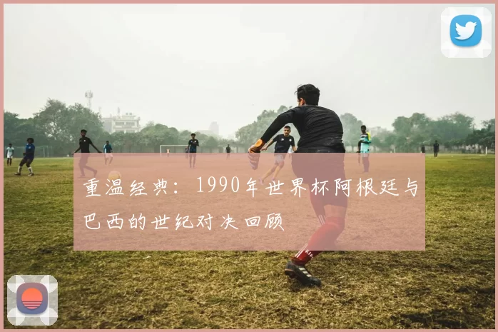 重温经典：1990年世界杯阿根廷与巴西的世纪对决回顾