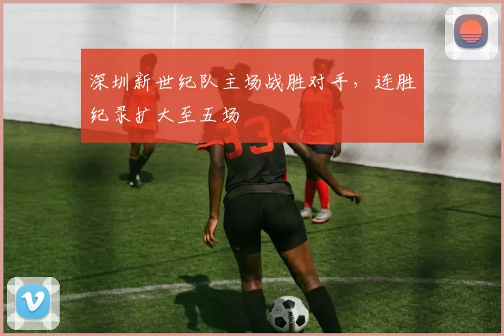 深圳新世纪队主场战胜对手,连胜纪录扩大至五场