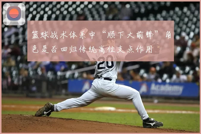 篮球战术体系中“顺下大前锋”角色是否回归传统高位支点作用