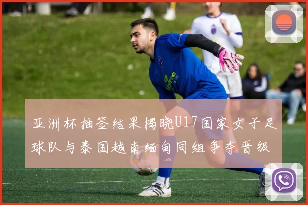 亚洲杯抽签结果揭晓U17国家女子足球队与泰国越南缅甸同组争夺晋级资格