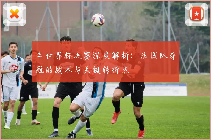 年世界杯决赛深度解析:法国队夺冠的战术与关键转折点