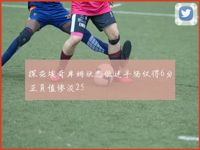 探花埃奇库姆状态低迷半场仅得6分正负值惨淡25