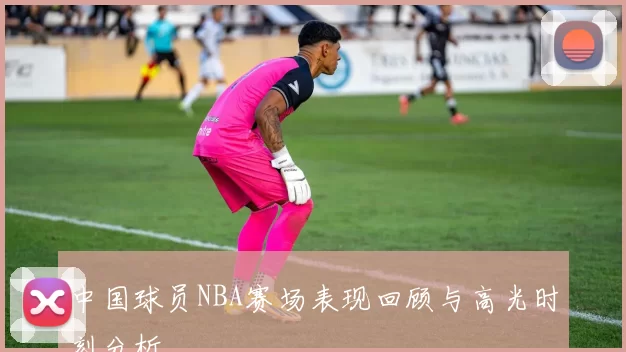 中国球员NBA赛场表现回顾与高光时刻分析