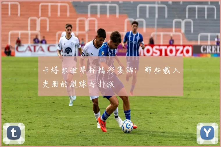 卡塔尔世界杯精彩集锦:那些载入史册的进球与扑救