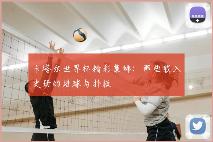 卡塔尔世界杯精彩集锦：那些载入史册的进球与扑救