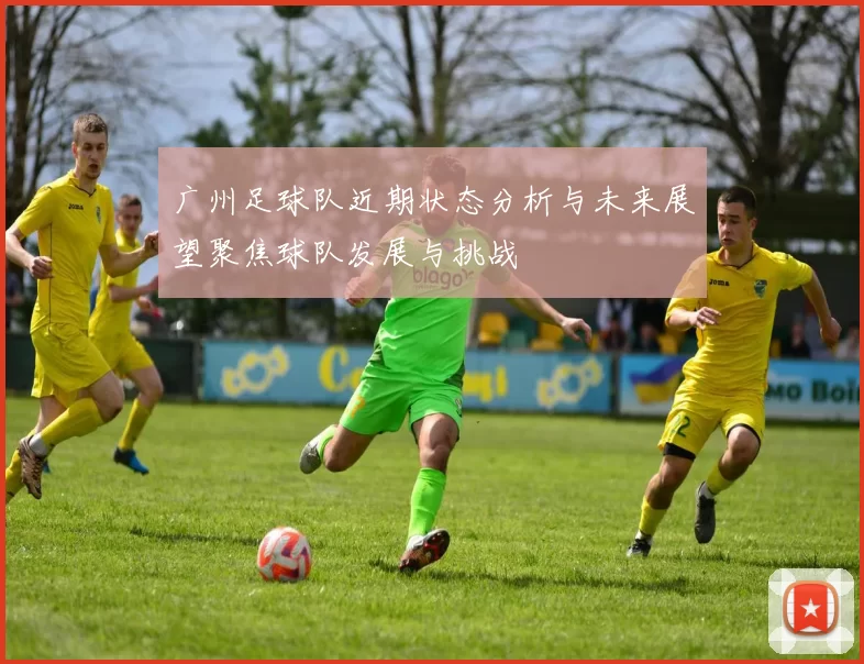 广州足球队近期状态分析与未来展望聚焦球队发展与挑战