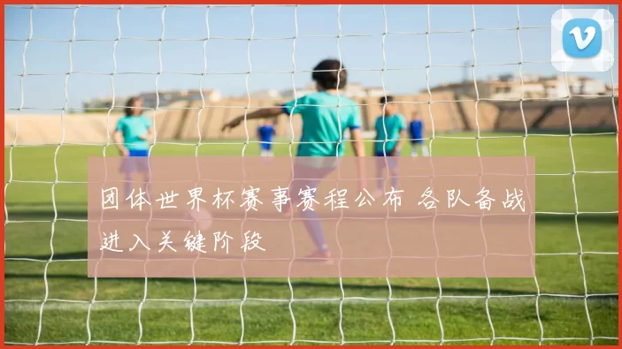 团体世界杯赛事赛程公布 各队备战进入关键阶段