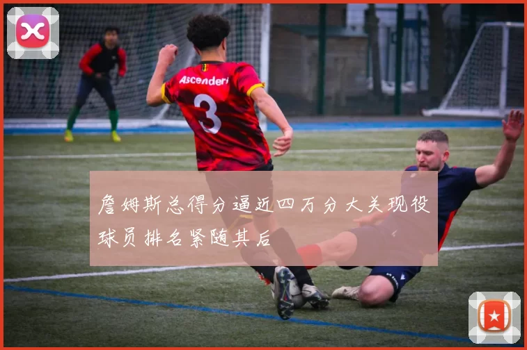 詹姆斯总得分逼近四万分大关现役球员排名紧随其后