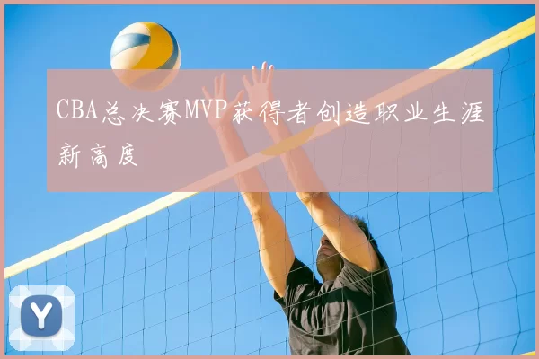 CBA总决赛MVP获得者创造职业生涯新高度