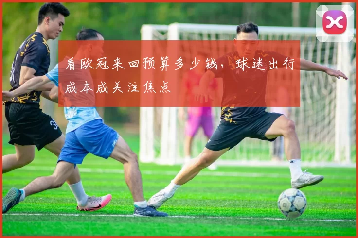 看欧冠来回预算多少钱，球迷出行成本成关注焦点