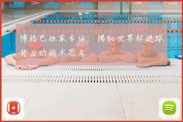 博格巴独家专访:揭秘世界杯进球背后的战术思考