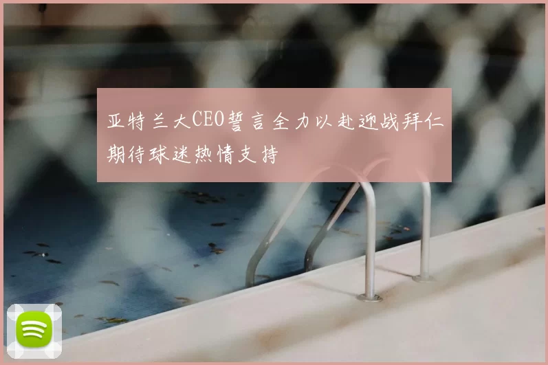 亚特兰大CEO誓言全力以赴迎战拜仁期待球迷热情支持