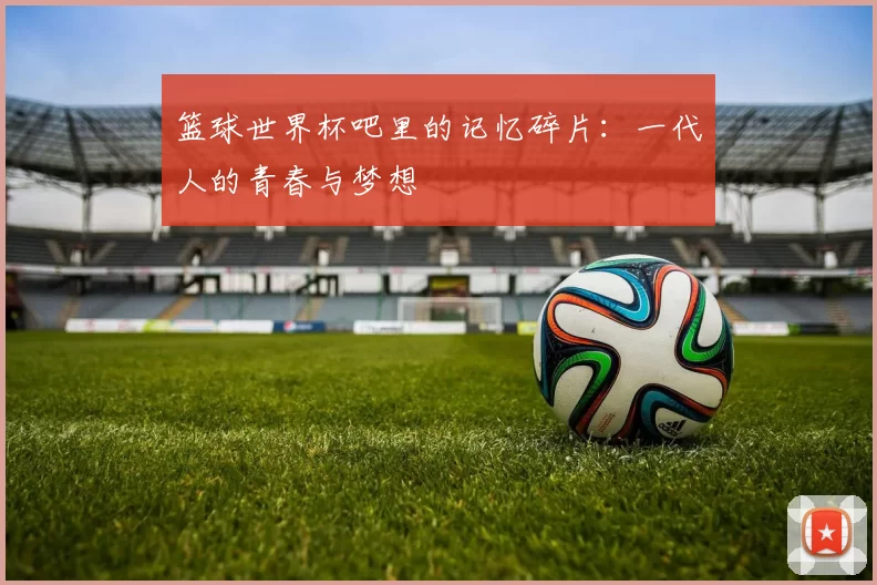 篮球世界杯吧里的记忆碎片:一代人的青春与梦想