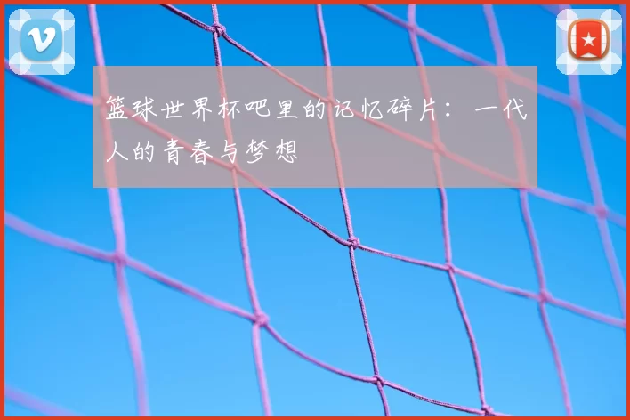篮球世界杯吧里的记忆碎片:一代人的青春与梦想