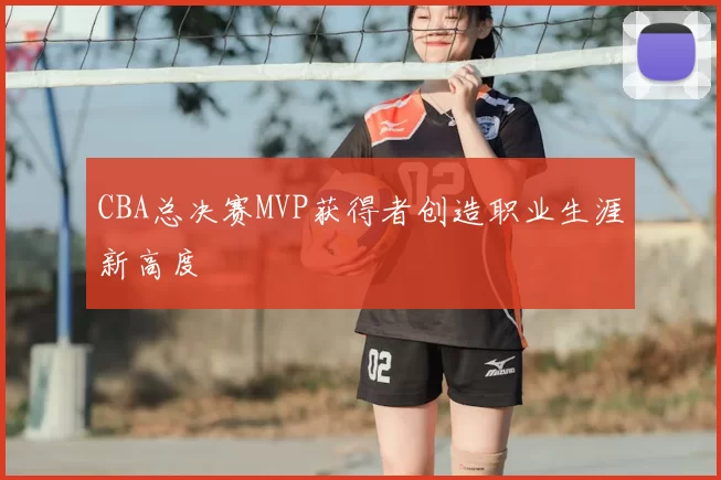 CBA总决赛MVP获得者创造职业生涯新高度