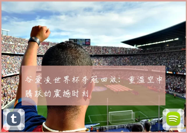 谷爱凌世界杯夺冠回放:重温空中腾跃的震撼时刻