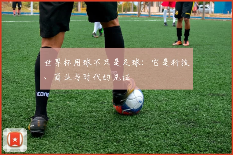 世界杯用球不只是足球：它是科技、商业与时代的见证